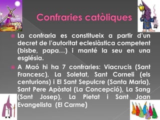  La confraria es constitueix a partir d’un
decret de l’autoritat eclesiàstica competent
(bisbe, papa…) i manté la seu en una
església.
 A Maó hi ha 7 confraries: Viacrucis (Sant
Francesc), La Soletat, Sant Corneli (els
centurions) i El Sant Sepulcre (Santa Maria),
Sant Pere Apòstol (La Concepció), La Sang
(Sant Josep), La Pietat i Sant Joan
Evangelista (El Carme)
 