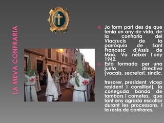  Jo form part des de que
tenia un any de vida, de
la confraria del
Viacrucis de la
parròquia de Sant
Francesc d’Assís de
Maó. Va néixer l’any
1942.
 Està formada per una
junta directiva
(vocals, secretari, síndic,
tresorer, president, vicep
resident i consiliari), la
coneguda banda de
tambors i cornetes, que
tant ens agrada escoltar
durant les processons, i
la resta de confrares.
 