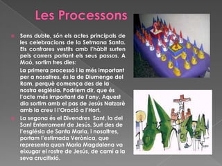  Sens dubte, són els actes principals de
les celebracions de la Setmana Santa.
Els confrares vestits amb l’hàbit surten
pels carrers portant els seus passos. A
Maó, sortim tres dies:
La primera processó i la més important
per a nosaltres, és la de Diumenge del
Ram, perquè comença des de la
nostra església. Podríem dir, que és
l’acte més important de l’any. Aquest
dia sortim amb el pas de Jesús Natzarè
amb la creu i l’Oració a l’Hort.
 La segona és el Divendres Sant, la del
Sant Enterrament de Jesús. Surt des de
l’església de Santa Maria, i nosaltres,
portam l’estimada Verònica, que
representa quan Maria Magdalena va
eixugar el rostre de Jesús, de camí a la
seva crucifixió.
 