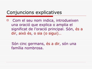 Conjuncions explicatives Com el seu nom indica, introdueixen una oració que explica o amplia el significat de l’oració principal. Són,  és a dir ,  això és ,  o sia (o sigui)… Són cinc germans,  és a dir , són una família nombrosa. 