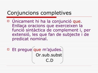 Conjuncions completives Únicament hi ha la conjunció  que . Enllaça oracions que exerceixen la funció sintàctica de complement i, per extensió, les que fan de subjecte i de predicat nominal. Et pregue  que  m’ajudes. Or.sub.subst C.D 