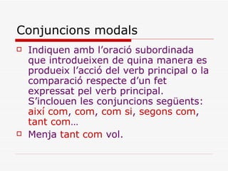 Conjuncions modals Indiquen amb l’oració subordinada que introdueixen de quina manera es produeix l’acció del verb principal o la comparació respecte d’un fet expressat pel verb principal. S’inclouen les conjuncions següents:  així com ,  com ,  com si ,  segons com ,  tant com … Menja  tant com  vol.   