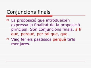 Conjuncions finals La proposició que introdueixen expressa la finalitat de la proposició principal. Són conjuncions finals,  a fi que ,  perquè ,  per tal que ,  que … Vaig fer els pastissos  perquè  te’ls menjares. 