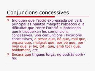 Conjuncions concessives Indiquen que l’acció expressada pel verb principal es realitza malgrat l’objecció o la dificultat que conté l’oració subordinada que introdueixen les conjuncions concessives. Són conjuncions i locucions concessives,  a pesar que ,  bé que ,  mal que ,  encara que ,  malgrat que ,  per bé que ,  per   més que ,  si bé ,  tot i que ,  amb tot i que ,  baldament , etc… Encara que  tingues força, no podràs obrir-ho. 