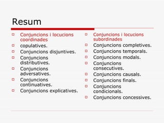 Resum Conjuncions i locucions coordinades copulatives. Conjuncions disjuntives. Conjuncions distributives. Conjuncions adversatives. Conjuncions continuatives. Conjuncions explicatives. Conjuncions i locucions subordinades Conjuncions completives. Conjuncions temporals. Conjuncions modals. Conjuncions consecutives. Conjuncions causals. Conjuncions finals. Conjuncions condicionals. Conjuncions concessives. 