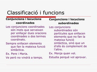 Classificació i funcions Conjuncions i locucions coordinades Les conjuncions coordinades són mots que serveixen per enllaçar dues oracions coordinades o dos termes coordinats. Sempre enllacen elements que fan la mateixa funció sintàctica. Ex. Pere i Maria. Ve però no vindrà a temps. Conjuncions i locucions subordinades Les conjuncions subordinades són partícules que enllacen elements que no fan la mateixa funció sintàctica, sinó que un d’ells és complement de l’altre. Ex. Menja quan vol. Estudia perquè vol aprovar. 