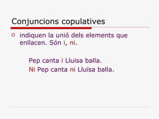 Conjuncions copulatives indiquen la unió dels elements que enllacen. Són  i ,  ni . Pep canta  i  Lluisa balla. Ni  Pep canta  ni  Lluïsa balla. 