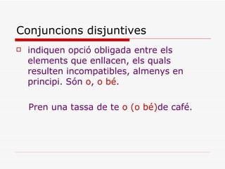 Conjuncions disjuntives indiquen opció obligada entre els elements que enllacen, els quals resulten incompatibles, almenys en principi. Són  o ,  o bé . Pren una tassa de te  o (o bé) de café. 