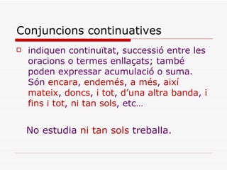 Conjuncions continuatives indiquen continuïtat, successió entre les oracions o termes enllaçats; també poden expressar acumulació o suma. Són  encara ,  endemés ,  a més ,  així mateix ,  doncs ,  i tot ,  d’una   altra banda ,  i fins i tot ,  ni tan sols , etc… No estudia  ni tan sols  treballa. 