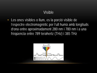 Visible
• Les ones visibles o llum, es la porció visible de
l’espectre electromagnètic per l’ull humà amb longituds
d’ona entre aproximadament 280 nm i 780 nm i a una
frëqüencia entre 789 terahertz (THz) i 385 THz
 