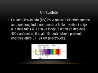 Ultravioleta
• La llum ultraviolada (UV) és la radiació electromgnètica
amb una longitud d’ona menor a la llum visible i major
a la dels raigs X. La seva longitud d’ona va des dels
400 nanòmetres fins als 15 nanòmetres i presenta
energies entre 3 i 124 eV (electrovolts)
 