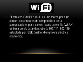 • El wireless Fidelity o Wi-Fi és una marca per a un
conjunt d’estàndards de compatibilitat per a
comunicacions per a xarxes locals sense fils (WLAN),
es basa en els estàndars oberts 802.11ª i 802.11b
establerts per IEEE (institut d’enginyers elèctrics i
electrònics)
 