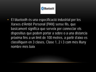 • El bluetooth és una especificació industrial per les
Xarxes d’Àmbit Personal (PAN) sense fils, que
basicament significa que serveix per connectar els
dispositius que podem portar a sobre o a una distancia
pròxima fins a un limit de 100 metres, a partir d’aixo es
classifiquen en 3 clases, Clase 1, 2 i 3 com més llluny
nombre més baix
 