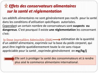 Les additifs alimentaires ne sont généralement pas nocifs pour la santé
dans les conditions d’utilisation spécifiques autorisées.
Cependant un certain nombre de conservateurs sont suspects ou
dangereux. C'est pourquoi il existe une réglementation les concernant
c’est:
Effets des conservateurs alimentaires
sur la santé et réglementation
estimation de la quantité
d'un additif alimentaire, exprimée sur la base du poids corporel, qui
peut être ingérée quotidiennement toute la vie sans risque
appréciable pour la santé , exprimée généralement en mg/kg/j
Elle sert à protéger la santé des consommateurs et à rendre
plus aisé le commerce alimentaire international.
la Dose Journalière Admissible (DJA)
 