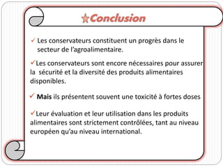  Les conservateurs constituent un progrès dans le
secteur de l’agroalimentaire.
 Mais ils présentent souvent une toxicité à fortes doses
Les conservateurs sont encore nécessaires pour assurer
la sécurité et la diversité des produits alimentaires
disponibles.
Leur évaluation et leur utilisation dans les produits
alimentaires sont strictement contrôlées, tant au niveau
européen qu’au niveau international.
Conclusion
 