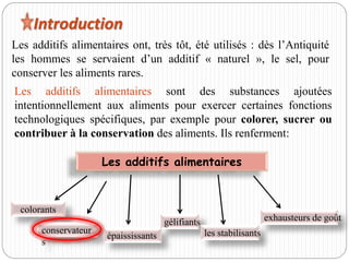 Introduction
Les additifs alimentaires ont, très tôt, été utilisés : dès l’Antiquité
les hommes se servaient d’un additif « naturel », le sel, pour
conserver les aliments rares.
Les additifs alimentaires
colorants
conservateur
s
épaississants
gélifiants
les stabilisants
exhausteurs de goût
Les additifs alimentaires sont des substances ajoutées
intentionnellement aux aliments pour exercer certaines fonctions
technologiques spécifiques, par exemple pour colorer, sucrer ou
contribuer à la conservation des aliments. Ils renferment:
 