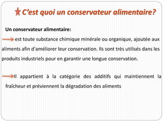 Un conservateur alimentaire:
est toute substance chimique minérale ou organique, ajoutée aux
aliments afin d'améliorer leur conservation. Ils sont très utilisés dans les
produits industriels pour en garantir une longue conservation.
C’est quoi un conservateur alimentaire?
Il appartient à la catégorie des additifs qui maintiennent la
fraîcheur et préviennent la dégradation des aliments
 