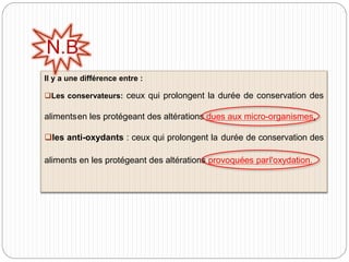 Il y a une différence entre :
Les conservateurs: ceux qui prolongent la durée de conservation des
alimentsen les protégeant des altérations dues aux micro-organismes.
les anti-oxydants : ceux qui prolongent la durée de conservation des
aliments en les protégeant des altérations provoquées parl'oxydation.
N.B
 