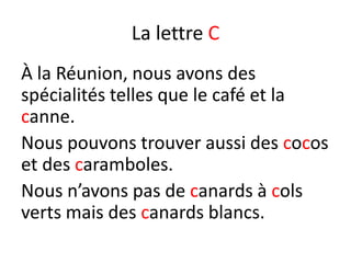 La lettre C
À la Réunion, nous avons des
spécialités telles que le café et la
canne.
Nous pouvons trouver aussi des cocos
et des caramboles.
Nous n’avons pas de canards à cols
verts mais des canards blancs.