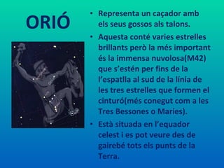 ORIÓ Representa un caçador amb els seus gossos als talons.  Aquesta conté varies estrelles brillants però la més important és la immensa nuvolosa(M42) que s’estén per fins de la l’espatlla al sud de la línia de les tres estrelles que formen el cinturó(més conegut com a les Tres Bessones o Maries).  Està situada en l’equador celest i es pot veure des de gairebé tots els punts de la Terra.  