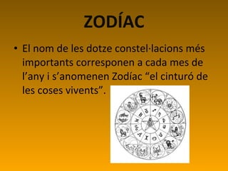 ZODÍAC El nom de les dotze constel·lacions més importants corresponen a cada mes de l’any i s’anomenen Zodíac “el cinturó de les coses vivents”. 