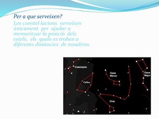 Per a que serveixen?
Les constel·lacions serveixen
únicament per ajudar a
memoritzar la posició dels
estels, els quals es troben a
diferents distàncies de nosaltres.
 