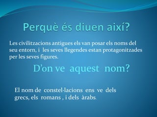 Les civilitzacions antigues els van posar els noms del
seu entorn, i les seves llegendes estan protagonitzades
per les seves figures.
D’on ve aquest nom?
El nom de constel·lacions ens ve dels
grecs, els romans , i dels àrabs.
 