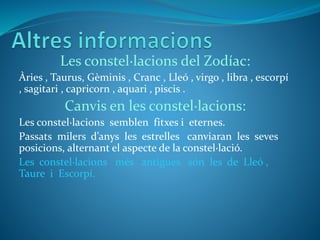 Les constel·lacions del Zodíac:
Àries , Taurus, Gèminis , Cranc , Lleó , virgo , libra , escorpí
, sagitari , capricorn , aquari , piscis .
Canvis en les constel·lacions:
Les constel·lacions semblen fitxes i eternes.
Passats milers d’anys les estrelles canviaran les seves
posicions, alternant el aspecte de la constel·lació.
Les constel·lacions més antigues són les de Lleó ,
Taure i Escorpí.
 
