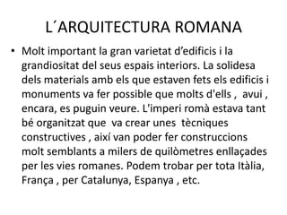 L´ARQUITECTURA ROMANA
• Molt important la gran varietat d’edificis i la
  grandiositat del seus espais interiors. La solidesa
  dels materials amb els que estaven fets els edificis i
  monuments va fer possible que molts d'ells , avui ,
  encara, es puguin veure. L'imperi romà estava tant
  bé organitzat que va crear unes tècniques
  constructives , així van poder fer construccions
  molt semblants a milers de quilòmetres enllaçades
  per les vies romanes. Podem trobar per tota Itàlia,
  França , per Catalunya, Espanya , etc.
 