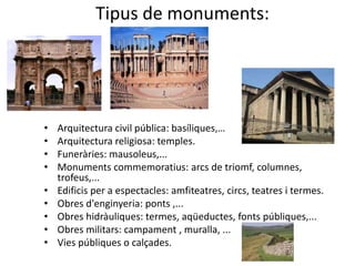 Tipus de monuments:




•   Arquitectura civil pública: basíliques,…
•   Arquitectura religiosa: temples.
•   Funeràries: mausoleus,...
•   Monuments commemoratius: arcs de triomf, columnes,
    trofeus,...
•   Edificis per a espectacles: amfiteatres, circs, teatres i termes.
•   Obres d'enginyeria: ponts ,...
•   Obres hidràuliques: termes, aqüeductes, fonts públiques,...
•   Obres militars: campament , muralla, ...
•   Vies públiques o calçades.
 
