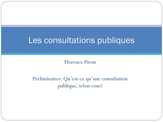Les consultations publiques

               Florence Piron

 Préliminaires: Qu’est-ce qu’une consultation
             publique, selon vous?
 