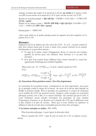 [Cours de Techniques Financières Internationales] TALEB Lotfi
normale) sa position déjà occupée sur le marché des CAT par un rachat de 5 contrats à terme
sur GBP au cours observé sur le marché des CAT le 1juin, soit donc au cours 1.61 USD
Résultat sur la position physique = Qs× (St-S0) = 350.000 × (1.65-1.60) = +17500 USD
(St>S0→ gain)
Résultat sur les contrats à terme = N×T× (PV-PA) = Qf× (F0-Ft)= 5×62500× (1.57-
1.61) = -12500 USD (PV< PA→ perte)
Résultat global = +5000 USD
Ainsi le gain réalisé sur la position physique permet de compenser des pertes enregistrées sur la
position sur les CAT
Remarque :
Supposons qu’on ne dispose pas des cours des CAT ; F0 et Ft , on peut estimer le
prix d’un contrat future par le cours à terme d’un contrat forward sur le marché
interbancaire et ce pour deux raisons :
 Il s’agit de la même nature d’engagement (livrer ou recevoir une certaine
quantité de devises pour une échéance fixée d’avance et à un prix fixé
d’avance)
 Si le prix d’un contrat future diffèrent d’un contrat forward il y aurait des
opportunité d’arbitrage pour rétablir l’équilibre.
Dans notre cas : moy
USDGBPCTF /0 ≈ à 3 mois calculé à partir du 1/04
Avec :
12
3
1
12
3
1
3
3
:
3
/
×+
×+
=
mois
GBP
mois
USD
moy
USDGBP
mois
USDGBP
t
t
CCCT Avec :
2
3
empp
mois
USD
tt
t
+
= et
2
CVCA
CC
+
=
b) Couverture d’une position courte : Cas d’un importateur
La couverture de la position courte correspond au cas d’un importateur qui essaye
de se protéger contre le risque de la hausse du cours de la devise dans laquelle est
libellée la position initiale. Pour se protéger cet exportateur va essayer de contracter
sur le marché des CAT une position inverse (longue) à celle occupée sur sa position
physique (courte) c’est à dire, il va essayer d’acheter des contrats qui par la suite et
avant l’échéance seront annulés (revendus). En procédant de cette manière
l’exportateur n’encaisse ou ne décaisse sur le marché des CAT que la différence entre
le prix d’achat et le prix de revente. Selon que le cours d’achat est supérieur ou
inférieur à celui de revente deux éventualités peuvent donc être envisagées :
1- La baisse anticipée se réalise : 0CCCCt >
Sur la position physique = perte (payer la dette plus cher)
Sur le marché des CAT = gain (le prix de revente des CAT est supérieur au prix
d’achat)
10
 