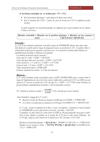 [Cours de Techniques Financières Internationales] TALEB Lotfi
2- La baisse anticipée ne se réalise pas : 0CCCCt <
 Sur la position physique = gain (payer le dette mois cher)
 Sur le marché des CAT = perte (le prix de revente des CAT est inférieur au prix
d’achat)
La perte enregistrée sur la position physique est compensée par le gain enregistré sur les contrats
à terme, et vice-versa
Résultat consolidé = Résultat sur la position physique + Résultat sur les contrats à
terme = Qs×( S0-St) + Qf×(Ft-F0)
Exemple :
Le 1/4/N une entreprise américaine a une dette à payer de 350.000GBP échéance dans deux mois.
Elle décide de se couvrir contre le risque de change par recours au marché des CAT. A combien s’élève le
résultat final sachant que la couverture se fait par excès et en retenant les contrats dont l’échéance est
immédiatement consécutive à l’échéance de la position
Les données du marché sont les suivantes :
Cours spot (1er
avril) : 1 GBP = 1.60 USD
Cours spot dans deux mois (1er juin) : 1 GBP = 1.65 USD
Cours d’achat F0 : ( 1er
avril N ) : 1 GBP = 1.57 USD
Cours de vente : ( 1er
juin ) 1 GBP = 1.61 USD
Taille standard du contrat : 62500 GBP
Echéance standards des contrats : les 4 fins des trimestres
Réponse :
Le 1er
avril, l’entreprise occupe une position courte en GBP (350.000 GBP), pour se couvrir contre le
risque de l’appréciation du cours de la livre contre le dollar elle va acheter des CAT sur GBP au cours
observé le 1er
avril sur le marché des CAT soit donc F0 : 1 GBP = 1.57 USD et dont l’échéance est
fin juin (échéance immédiatement consécutive à celle de la position en devise)
N= Nombre de contrats à acheter = 6.5
62500
000.350
= soit donc par excès 6 contrats
Ainsi l’entreprise s’engage dès le 1er
avril à :
 Recevoir à la date du 30 juin un montant en GBP égal à 6×62500 = 375000 GBP
 Et à livrer à la même date un montant en USD égal à 6×62500×1.57 = 588750 USD
Le 1er
juin , la date de règlement de la dette , le cours s’est apprécié , l’entreprise est tenue d’acheter
les 350.000GBP au cours spot observé à cette date , soit donc : 1.65USD
L’entreprise n’a plus besoin de se faire livrer les GBP au 30 juin puisqu’elle aura payé sa dette.
Elle va donc annuler sa position sur le marché des CAT par la vente (avant l’échéance) des
CAT déjà acheté au cours observé sur le marché des CAT, soit donc à 1.61 USD
Résultat sur la position physique = Qs×( S0-St) = 350.000 ×( 1.60-1.65 ) = -17500 USD
Résultat sur les contrats à terme = N×T×( PV-PA) = Qf×(Ft-F0)= 6×62500×(1.61-
1.57) = 15000 USD
11
 