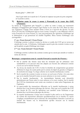 [Cours de Techniques Financières Internationales] TALEB Lotfi
Résultat global = -2500 USD
Ainsi le gain réalisé sur le marché des CAT permet de compenser une partie des pertes enregistrées
sur la position en devise.
V) Relation entre le cours à terme ( Forward) et le cours des CAT
( Futures) :
La nature de l’engagement prix lorsqu’il y a achat ou vente à terme est exactement
identique à l’engagement pris lorsqu’il s’agit d’achat ou de vente des CAT. Dans les deux
cas, l’opérateur s’engage d’une manière ferme à livrer ou à recevoir des devises. Le prix
d’un CAT doit être sensiblement égal au cours à terme. Lorsqu’il y a une différence entre le
cours Forward et le cours Futures, il y aura nécessairement des opérations d’arbitrages qui
se déclenchent et qui permettent de rétablir l’équilibre. Deux formes d’arbitrages sont
envisageables :
1er
cas : Cours forward < Cours Future
L’arbitrage consiste à acheter à terme les devises et vendre des CAT qui ne seront pas
annulés par la suite. A l’échéance, l’arbitragiste reçoit le prix des contrats à terme ce qui
qui lui génère un gain d’arbitrage sans risque
2 ème
cas : Cours forward > Cours Future
L’arbitrage consiste à acheter des contrats à terme qui ne seront pas annulés et vendre à
terme des devises
Remarque : comparaison entre le marché Forward et marché des Futures :
 Sur le marché des futures aussi bien les montants que les échéances sont
standardisées et ne peuvent ainsi être adaptés aux besoins des utilisateurs comme
c’est le cas sur le marché forward
 Au niveau du marché des CAT, il existe la chambre de compensation qui permet
d’éliminer le risque de contre partie par le système de dépôt de garantie et d’appel et
de restitution de marge. Ce risque subsiste sur le marché interbancaire à terme.
 Sur le marché des contrats à terme on trouve un seul cours à l’achat à la vente alors
que sur le marché forward il existe un cours acheteur et un cours vendeur
 Sur le marché interbancaire les intermédiaires bancaire sont rémunérés
généralement par l’écart entre le cours acheteur et le cours vendeur. Sur le marché
des CAT les commissions sont versés aux courtiers et varies selon l’importance de
l’opération
 La quasi-totalité des transactions effectuées sur le marché interbancaire à terme
donnent lieu à une livraison physique des devises. Alors que sur le marché des CAT
rare (moins de 2%) sont les opérations non annulées avant l’échéance et qui
donnent lieu à un livraison physique des devises.
 Le marché interbancaire à terme reste le marché le plus actif et ce de l’importance
du volume des transactions effectuées quotidiennement sur ce marché. Ce succès
s’explique essentiellement par la réticence des intermédiaires bancaires à recourir au
marché des futures vue la rémunération qu’elles trouvent sur le marché
interbancaire.
12
 