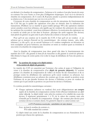[Cours de Techniques Financières Internationales] TALEB Lotfi
est déclarée à la chambre de compensation , l’acheteur et le vendeur n’ont plus besoin de rester
en contacte l’un avec l’autre et n’ont plus d’obligations réciproques. Leur vis-à-vis devient la
chambre de compensation. (Si A vend à B, B pourra annuler sa position indépendamment de
sa relation avec A du moment que son vis-à-vis est la CC)
L’existence de cette chambre de compensation au sein du mécanisme du fonctionnement
des CAT fait que la qualité des opérateurs n’est plus un obstacle dans la réalisation des
transactions. D’ailleurs sur ce marché la quasi totalité (presque 98%) des opérations réalisées
seront annulées avant leur échéance, cela signifie que les vendeurs (les acheteurs) des contrats
les rachètent (les revendent) avant leurs échéances effectives. La motivation des opérateurs sur
ce marché ne réside pas en fait dans la livraison physique des actifs supports (des devises)
mais plutôt de générer un gain entre le prix d’achat des contrats et leur prix de revente.
Pour qu’il ait une cotation sur le marché des CAT, il faut qu’il ait un vendeur et un
acheteur qui se mettent d’accord sur les caractéristiques des contrats (nature, prix, taille,
échéance..) et dès qu’il y ait un accord l’acheteur et le vendeur remplissent un document en
trois exemplaire (un pour l’acheteur, une deuxième est remis au vendeur quant au troisième il
sera remis à la chambre de compensation)
Ainsi la chambre de compensation joue deux grand rôle dans le fonctionnement des
marchés des CAT : elle garantit la bonne fin des transactions et elle garantit la sécurité des opérateurs.
Elle élimine le risque de contre partie c’est à dire le risque de défaillance de l’une des parties au
contrat.
III) Le système de marge et le dépôt initial :
a) La notion de dépôt de garantie :
Le marché des CAT est caractérisé par l’existence d’un système de marge et l’obligation de
verser à la chambre de compensation d’un dépôt de garantie (deposit). Ce système
permet à la chambre de compensation de veiller à la bonne fin des transactions et de se
protéger contre les défaillances des opérateurs qu’ils soient vendeurs ou acheteurs. Les
défaillances consistent pour un acheteur des contrats qui n’a pas annulé sa position avant
l’échéance de ne pas prendre livraison des devises à l’échéance et pour un vendeur de
contrat qui n’a pas annulé sa position à ne pas livrer les devises à l’échéance.
Ce système possède les caractéristiques suivantes :
 Chaque opérateur (acheteur ou vendeur) doit avoir obligatoirement un compte
auprès de la chambre de compensation comme il doit effectuer initialement un dépôt
initial. (déposit). Le dépôt initial varie selon les contrats et la volatilité des cours des
devises, il représente généralement 1 à 3% de la valeur des contrats mais cela
n’interdit pas la chambre de compensation d’exiger des sommes plus élevées pour
certaines devises et certains clients. En général le déposit se calcul comme suit :
maximalesVariationsTn ×× autorisées en une séance
Avec : n étant le nombre de contrats et ;
T la taille standard des contrats
Ce dépôt initial sera retiré de la chambre de compensation en cas d’annulation de la
position par chacun des opérateurs.
3
 