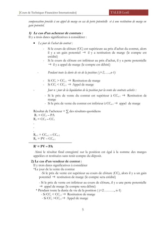 [Cours de Techniques Financières Internationales] TALEB Lotfi
compensation procède à un appel de marge en cas de perte potentielle et à une restitution de marge en
gain potentiel.
1) Le cas d’un acheteur de contrats :
Il y a trois dates significatives à considérer :
• Le jour de l’achat du contrat :
- Si le cours de clôture (CC) est supérieure au prix d’achat du contrat, alors
il y a un gain potentiel → il y a restitution de marge (le compte est
crédité)
- Si le cours de clôture est inférieur au prix d’achat, il y a perte potentielle
→ il y a appel de marge (le compte est débité)
- Pendant toute la durée de vie de la position ( j=2,…..,n-1)
- Si CCj > CCj-1 → Restitution de marge
- Si CCj < CCj-1 → Appel de marge
- Jour n : jour de la liquidation de la position par la vente des contrats achetés :
- Si le prix de vente du contrat est supérieur à CCn-1 → Restitution de
marge
- Si le prix de vente du contrat est inférieur à CCn-1 → appel de marge
Résultat de l’acheteur = ∑ des résultats quotidiens
R1 = CC1 – PA
R2 = CC2 – CC1
.
.
.
Rn-1 = CCn-1 – CCn-2
Rn = PV – CCn-1
Rt
= PV – PA
Ainsi le résultat final enregistré sur la position est égal à la somme des marges
appelées et restituées sans tenir compte du déposit.
2) Le cas d’un vendeur de contrat :
Il y trois dates significatives à considérer
*Le jour de la vente du contrat
-Si le prix de vente est supérieur au cours de clôture (CC), alors il y a un gain
potentiel → restitution de marge (le compte sera crédité)
- Si le prix de vente est inférieur au cours de clôture, il y a une perte potentielle
→ appel de marge (le compte sera débité)
* Pendant toute la durée de vie de la position ( j=2………, n-1)
- Si CCj < CCj-1 → Restitution de marge
- Si CCj >CCj-1 → Appel de marge
5
 