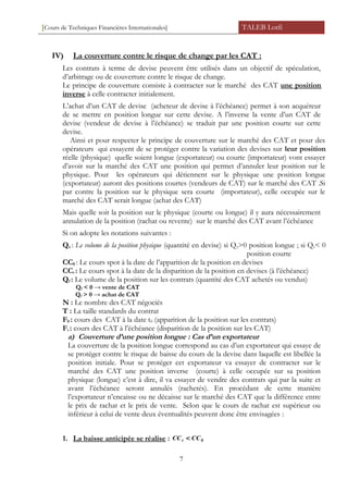 [Cours de Techniques Financières Internationales] TALEB Lotfi
IV) La couverture contre le risque de change par les CAT :
Les contrats à terme de devise peuvent être utilisés dans un objectif de spéculation,
d’arbitrage ou de couverture contre le risque de change.
Le principe de couverture consiste à contracter sur le marché des CAT une position
inverse à celle contracter initialement.
L’achat d’un CAT de devise (acheteur de devise à l’échéance) permet à son acquéreur
de se mettre en position longue sur cette devise. A l’inverse la vente d’un CAT de
devise (vendeur de devise à l’échéance) se traduit par une position courte sur cette
devise.
Ainsi et pour respecter le principe de couverture sur le marché des CAT et pour des
opérateurs qui essayent de se protéger contre la variation des devises sur leur position
réelle (physique) quelle soient longue (exportateur) ou courte (importateur) vont essayer
d’avoir sur la marché des CAT une position qui permet d’annuler leur position sur le
physique. Pour les opérateurs qui détiennent sur le physique une position longue
(exportateur) auront des positions courtes (vendeurs de CAT) sur le marché des CAT .Si
par contre la position sur le physique sera courte (importateur), celle occupée sur le
marché des CAT serait longue (achat des CAT)
Mais quelle soit la position sur le physique (courte ou longue) il y aura nécessairement
annulation de la position (rachat ou revente) sur le marché des CAT avant l’échéance
Si on adopte les notations suivantes :
Qs : Le volume de la position physique (quantité en devise) si Qs>0 position longue ; si Qs< 0
position courte
CC0 : Le cours spot à la date de l’apparition de la position en devises
CCt : Le cours spot à la date de la disparition de la position en devises (à l’échéance)
Qf : Le volume de la position sur les contrats (quantité des CAT achetés ou vendus)
Qf < 0 → vente de CAT
Qf > 0 → achat de CAT
N : Le nombre des CAT négociés
T : La taille standards du contrat
F0 : cours des CAT à la date t0 (apparition de la position sur les contrats)
Ft : cours des CAT à l’échéance (disparition de la position sur les CAT)
a) Couverture d’une position longue : Cas d’un exportateur
La couverture de la position longue correspond au cas d’un exportateur qui essaye de
se protéger contre le risque de baisse du cours de la devise dans laquelle est libellée la
position initiale. Pour se protéger cet exportateur va essayer de contracter sur le
marché des CAT une position inverse (courte) à celle occupée sur sa position
physique (longue) c’est à dire, il va essayer de vendre des contrats qui par la suite et
avant l’échéance seront annulés (rachetés). En procédant de cette manière
l’exportateur n’encaisse ou ne décaisse sur le marché des CAT que la différence entre
le prix de rachat et le prix de vente. Selon que le cours de rachat est supérieur ou
inférieur à celui de vente deux éventualités peuvent donc être envisagées :
1. La baisse anticipée se réalise : 0CCCCt <
7
 
