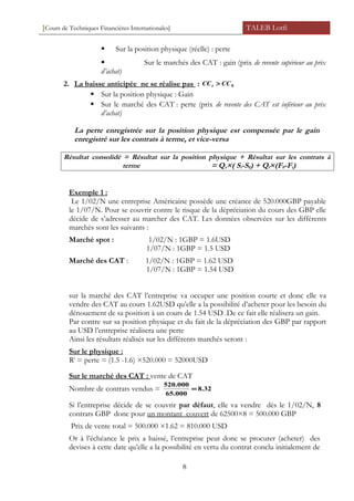 [Cours de Techniques Financières Internationales] TALEB Lotfi
 Sur la position physique (réelle) : perte
 Sur le marchés des CAT : gain (prix de revente supérieur au prix
d’achat)
2. La baisse anticipée ne se réalise pas : 0CCCCt >
 Sur la position physique : Gain
 Sur le marché des CAT : perte (prix de revente des CAT est inférieur au prix
d’achat)
La perte enregistrée sur la position physique est compensée par le gain
enregistré sur les contrats à terme, et vice-versa
Résultat consolidé = Résultat sur la position physique + Résultat sur les contrats à
terme = Qs×( St-S0) + Qf×(F0-Ft)
Exemple 1 :
Le 1/02/N une entreprise Américaine possède une créance de 520.000GBP payable
le 1/07/N. Pour se couvrir contre le risque de la dépréciation du cours des GBP elle
décide de s’adresser au marcher des CAT. Les données observées sur les différents
marchés sont les suivants :
Marché spot : 1/02/N : 1GBP = 1.6USD
1/07/N : 1GBP = 1.5 USD
Marché des CAT : 1/02/N : 1GBP = 1.62 USD
1/07/N : 1GBP = 1.54 USD
sur la marché des CAT l’entreprise va occuper une position courte et donc elle va
vendre des CAT au cours 1.62USD qu’elle a la possibilité d’acheter pour les besoin du
dénouement de sa position à un cours de 1.54 USD .De ce fait elle réalisera un gain.
Par contre sur sa position physique et du fait de la dépréciation des GBP par rapport
au USD l’entreprise réalisera une perte
Ainsi les résultats réalisés sur les différents marchés seront :
Sur le physique :
Rt
= perte = (1.5 -1.6) ×520.000 = 52000USD
Sur le marché des CAT : vente de CAT
Nombre de contrats vendus = 32.8
000.65
000.520
=
Si l’entreprise décide de se couvrir par défaut, elle va vendre dès le 1/02/N, 8
contrats GBP donc pour un montant couvert de 62500×8 = 500.000 GBP
Prix de vente total = 500.000 ×1.62 = 810.000 USD
Or à l’échéance le prix a baissé, l’entreprise peut donc se procurer (acheter) des
devises à cette date qu’elle a la possibilité en vertu du contrat conclu initialement de
8
 