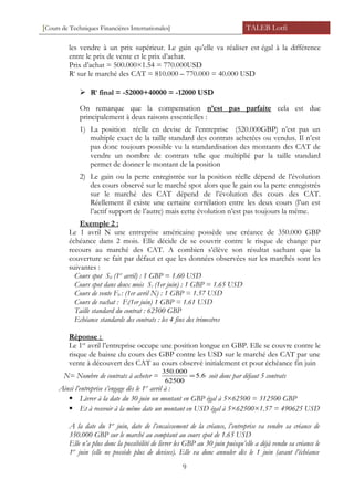 [Cours de Techniques Financières Internationales] TALEB Lotfi
les vendre à un prix supérieur. Le gain qu’elle va réaliser est égal à la différence
entre le prix de vente et le prix d’achat.
Prix d’achat = 500.000×1.54 = 770.000USD
Rt
sur le marché des CAT = 810.000 – 770.000 = 40.000 USD
 Rt
final = -52000+40000 = -12000 USD
On remarque que la compensation n’est pas parfaite cela est due
principalement à deux raisons essentielles :
1) La position réelle en devise de l’entreprise (520.000GBP) n’est pas un
multiple exact de la taille standard des contrats achetées ou vendus. Il n’est
pas donc toujours possible vu la standardisation des montants des CAT de
vendre un nombre de contrats telle que multiplié par la taille standard
permet de donner le montant de la position
2) Le gain ou la perte enregistrée sur la position réelle dépend de l’évolution
des cours observé sur le marché spot alors que le gain ou la perte enregistrés
sur le marché des CAT dépend de l’évolution des cours des CAT.
Réellement il existe une certaine corrélation entre les deux cours (l’un est
l’actif support de l’autre) mais cette évolution n’est pas toujours la même.
Exemple 2 :
Le 1 avril N une entreprise américaine possède une créance de 350.000 GBP
échéance dans 2 mois. Elle décide de se couvrir contre le risque de change par
recours au marché des CAT. A combien s’élève son résultat sachant que la
couverture se fait par défaut et que les données observées sur les marchés sont les
suivantes :
Cours spot S0 (1er
avril) : 1 GBP = 1.60 USD
Cours spot dans deux mois St (1er juin) : 1 GBP = 1.65 USD
Cours de vente F0 : (1er avril N) : 1 GBP = 1.57 USD
Cours de rachat : Ft(1er juin) 1 GBP = 1.61 USD
Taille standard du contrat : 62500 GBP
Echéance standards des contrats : les 4 fins des trimestres
Réponse :
Le 1er
avril l’entreprise occupe une position longue en GBP. Elle se couvre contre le
risque de baisse du cours des GBP contre les USD sur le marché des CAT par une
vente à découvert des CAT au cours observé initialement et pour échéance fin juin
N= Nombre de contrats à acheter = 6.5
62500
000.350
= soit donc par défaut 5 contrats
Ainsi l’entreprise s’engage dès le 1er
avril à :
 Livrer à la date du 30 juin un montant en GBP égal à 5×62500 = 312500 GBP
 Et à recevoir à la même date un montant en USD égal à 5×62500×1.57 = 490625 USD
A la date du 1er
juin, date de l’encaissement de la créance, l’entreprise va vendre sa créance de
350.000 GBP sur le marché au comptant au cours spot de 1.65 USD
Elle n’a plus donc la possibilité de livrer les GBP au 30 juin puisqu’elle a déjà vendu sa créance le
1er
juin (elle ne possède plus de devises). Elle va donc annuler dès le 1 juin (avant l’échéance
9
 