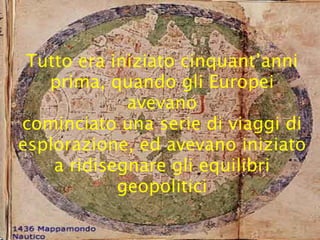 Tutto era iniziato cinquant’anni
   prima, quando gli Europei
             avevano
cominciato una serie di viaggi di
esplorazione, ed avevano iniziato
    a ridisegnare gli equilibri
            geopolitici
 
