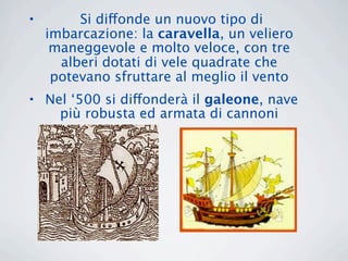 •        Si diffonde un nuovo tipo di
    imbarcazione: la caravella, un veliero
     maneggevole e molto veloce, con tre
      alberi dotati di vele quadrate che
     potevano sfruttare al meglio il vento
• Nel ‘500 si diffonderà il galeone, nave
    più robusta ed armata di cannoni
 