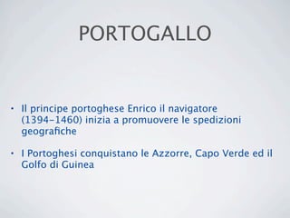 PORTOGALLO


• Il principe portoghese Enrico il navigatore
  (1394-1460) inizia a promuovere le spedizioni
  geograﬁche

• I Portoghesi conquistano le Azzorre, Capo Verde ed il
  Golfo di Guinea
 