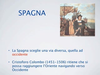 SPAGNA




• La Spagna sceglie una via diversa, quella ad
  occidente

• Cristoforo Colombo (1451-1506) ritiene che si
  possa raggiungere l’Oriente navigando verso
  Occidente
 
