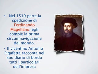 • Nel 1519 parte la
      spedizione di
       Ferdinando
     Magellano, egli
    compie la prima
  circumnavigazione
       del mondo.
• Il vicentino Antonio
Pigafetta racconta nel
  suo diario di bordo
    tutti i particolari
       dell’impresa
 