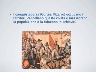 • I conquistadores (Cortès, Pizarro) occupano i
  territori, cancellano queste civiltà e massacrano
  la popolazione o la riducono in schiavitù
 