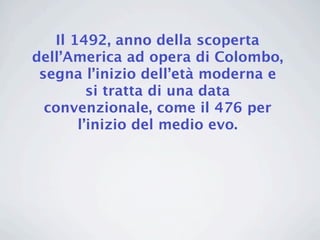 Il 1492, anno della scoperta
dell’America ad opera di Colombo,
 segna l’inizio dell’età moderna e
         si tratta di una data
  convenzionale, come il 476 per
       l’inizio del medio evo.
 