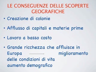 LE CONSEGUENZE DELLE SCOPERTE
             GEOGRAFICHE
• Creazione di colonie
• Afﬂusso di capitali e materie prime

• Lavoro a basso costo
• Grande ricchezza che afﬂuisce in
  Europa                   miglioramento
  delle condizioni di vita
  aumento demograﬁco
 