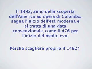 Il 1492, anno della scoperta
dell’America ad opera di Colombo,
 segna l’inizio dell’età moderna e
         si tratta di una data
  convenzionale, come il 476 per
       l’inizio del medio evo.


Perché scegliere proprio il 1492?
 