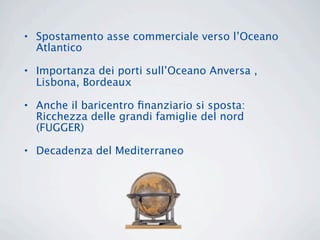 • Spostamento asse commerciale verso l’Oceano
  Atlantico

• Importanza dei porti sull’Oceano Anversa ,
  Lisbona, Bordeaux

• Anche il baricentro ﬁnanziario si sposta:
  Ricchezza delle grandi famiglie del nord
  (FUGGER)

• Decadenza del Mediterraneo
 