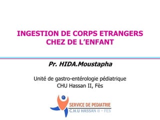 INGESTION DE CORPS ETRANGERS 
CHEZ DE L’ENFANT 
Pr. HIDA.Moustapha 
Unité de gastro-entérologie pédiatrique 
CHU Hassan II, Fès 
 